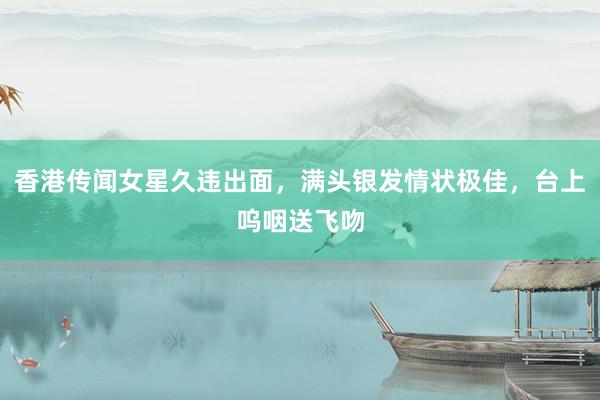 香港传闻女星久违出面，满头银发情状极佳，台上呜咽送飞吻