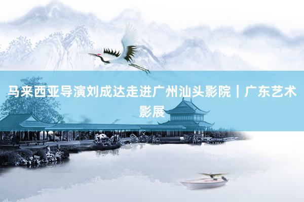 马来西亚导演刘成达走进广州汕头影院｜广东艺术影展