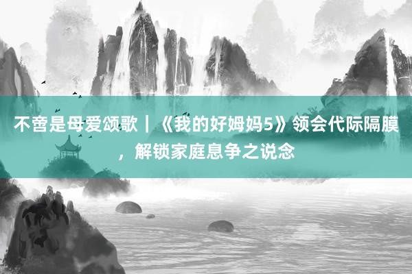 不啻是母爱颂歌｜《我的好姆妈5》领会代际隔膜，解锁家庭息争之说念