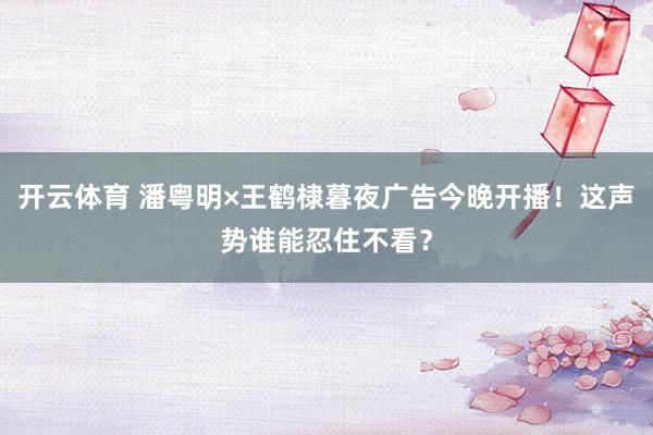 开云体育 潘粤明×王鹤棣暮夜广告今晚开播！这声势谁能忍住不看？
