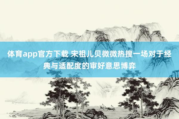 体育app官方下载 宋祖儿贝微微热搜一场对于经典与适配度的审好意思博弈