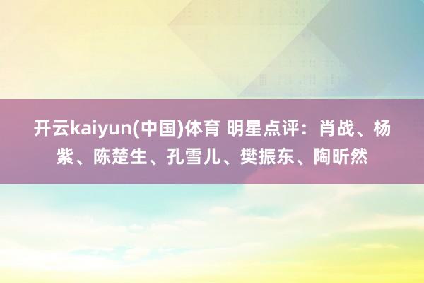 开云kaiyun(中国)体育 明星点评：肖战、杨紫、陈楚生、孔雪儿、樊振东、陶昕然