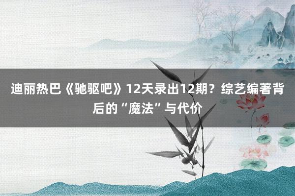 迪丽热巴《驰驱吧》12天录出12期？综艺编著背后的“魔法”与代价