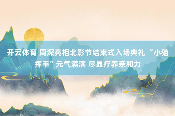 开云体育 周深亮相北影节结束式入场典礼 “小猫挥手”元气满满 尽显疗养亲和力