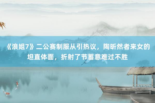 《浪姐7》二公赛制服从引热议，陶昕然者来女的坦直体面，折射了节蓄意难过不胜
