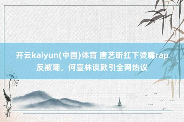 开云kaiyun(中国)体育 唐艺昕扛下烫嘴rap反被嘲，何宣林谈歉引全网热议