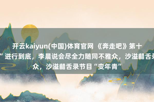 开云kaiyun(中国)体育官网 《奔走吧》第十四季要将“整活”进行到底，李晨说会尽全力随同不雅众，沙溢齰舌录节目“变年青”
