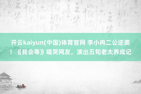 开云kaiyun(中国)体育官网 李小冉二公逆袭！《我会等》唱哭网友，演出五旬老太养成记