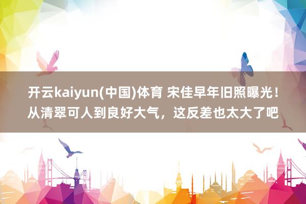 开云kaiyun(中国)体育 宋佳早年旧照曝光！从清翠可人到良好大气，这反差也太大了吧
