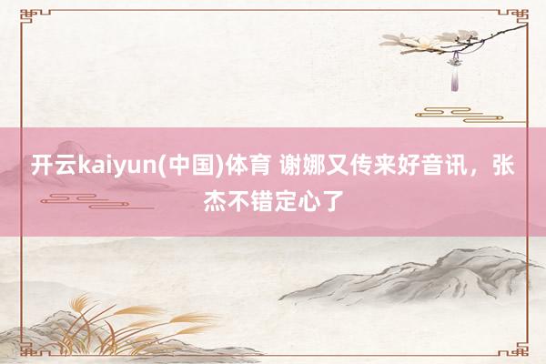 开云kaiyun(中国)体育 谢娜又传来好音讯，张杰不错定心了