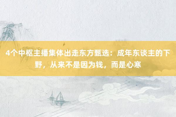 4个中枢主播集体出走东方甄选：成年东谈主的下野，从来不是因为钱，而是心寒