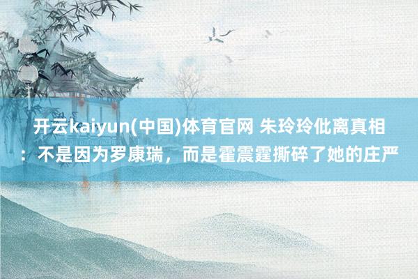 开云kaiyun(中国)体育官网 朱玲玲仳离真相：不是因为罗康瑞，而是霍震霆撕碎了她的庄严