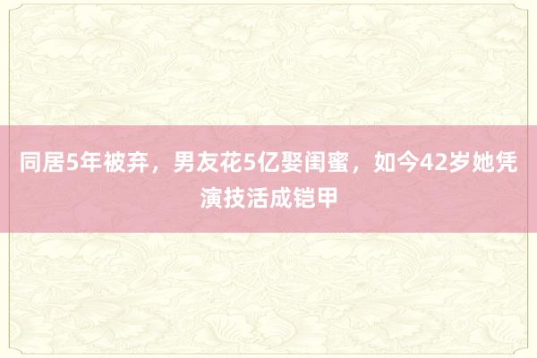 同居5年被弃，男友花5亿娶闺蜜，如今42岁她凭演技活成铠甲