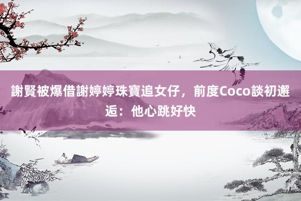 謝賢被爆借謝婷婷珠寶追女仔，前度Coco談初邂逅：他心跳好快