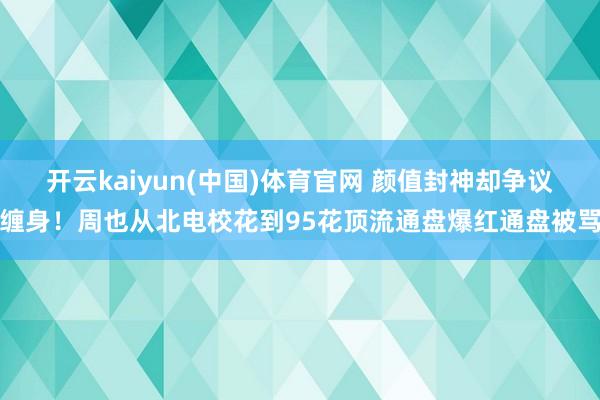开云kaiyun(中国)体育官网 颜值封神却争议缠身！周也从北电校花到95花顶流通盘爆红通盘被骂