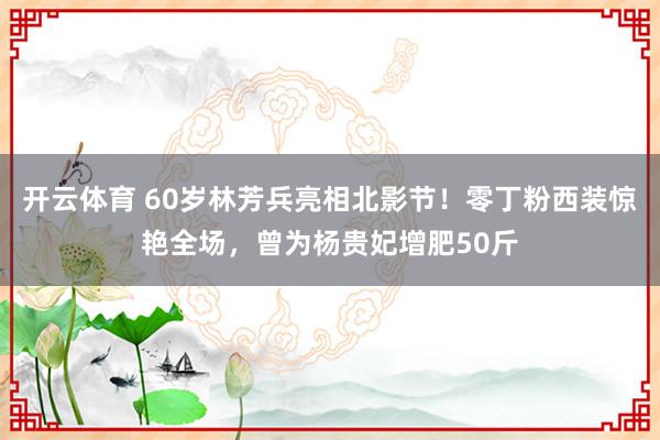 开云体育 60岁林芳兵亮相北影节！零丁粉西装惊艳全场，曾为杨贵妃增肥50斤
