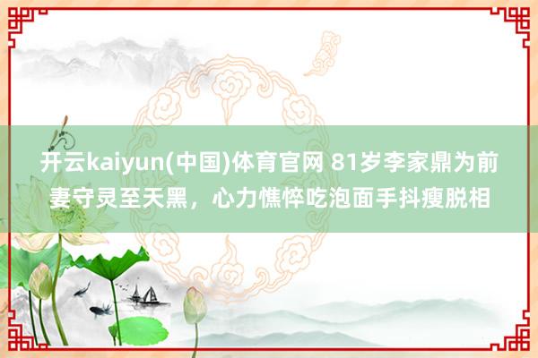 开云kaiyun(中国)体育官网 81岁李家鼎为前妻守灵至天黑，心力憔悴吃泡面手抖瘦脱相