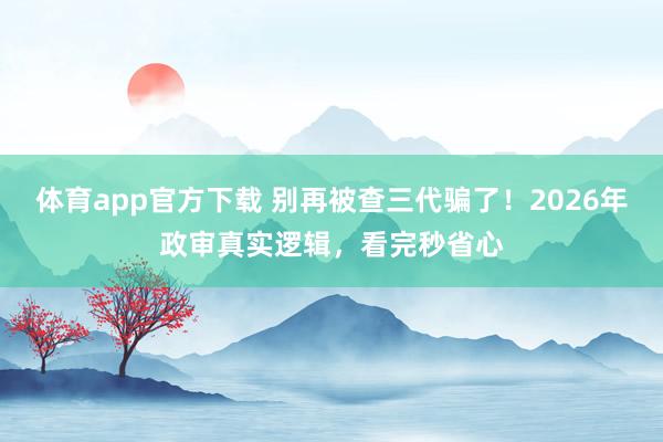 体育app官方下载 别再被查三代骗了！2026年政审真实逻辑，看完秒省心