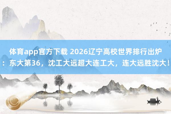 体育app官方下载 2026辽宁高校世界排行出炉：东大第36，沈工大远超大连工大，连大远胜沈大！