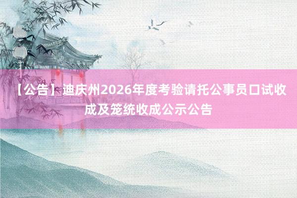 【公告】迪庆州2026年度考验请托公事员口试收成及笼统收成公示公告