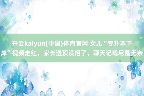 开云kaiyun(中国)体育官网 女儿“专升本下岸”视频走红，家长透顶没招了，聊天记载尽是无奈