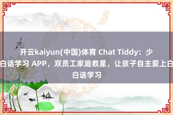 开云kaiyun(中国)体育 Chat Tiddy：少儿英语白话学习 APP，双员工家庭救星，让孩子自主爱上白话学习