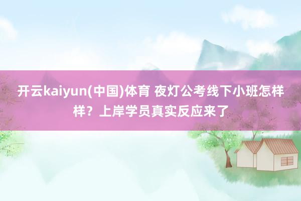 开云kaiyun(中国)体育 夜灯公考线下小班怎样样？上岸学员真实反应来了