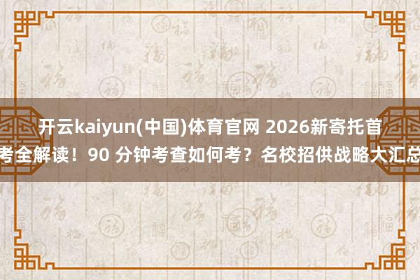 开云kaiyun(中国)体育官网 2026新寄托首考全解读！90 分钟考查如何考？名校招供战略大汇总