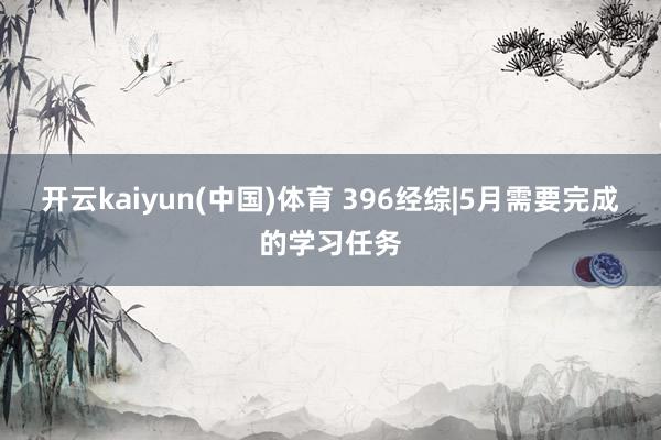 开云kaiyun(中国)体育 396经综|5月需要完成的学习任务