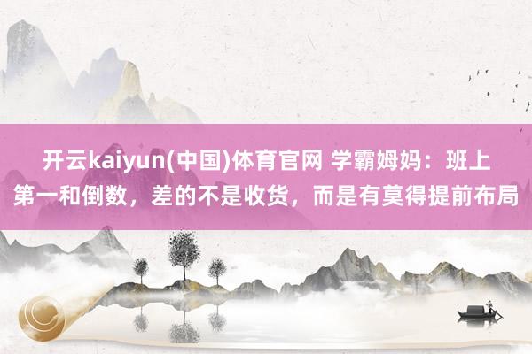 开云kaiyun(中国)体育官网 学霸姆妈：班上第一和倒数，差的不是收货，而是有莫得提前布局