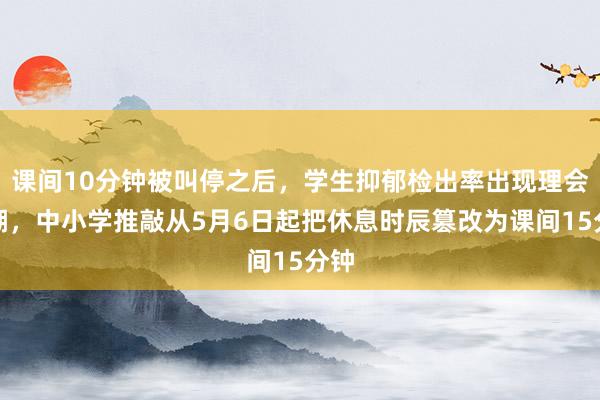 课间10分钟被叫停之后，学生抑郁检出率出现理会高潮，中小学推敲从5月6日起把休息时辰篡改为课间15分钟