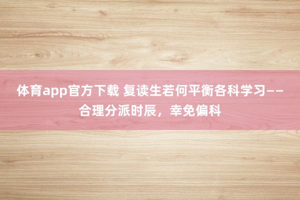 体育app官方下载 复读生若何平衡各科学习——合理分派时辰，幸免偏科