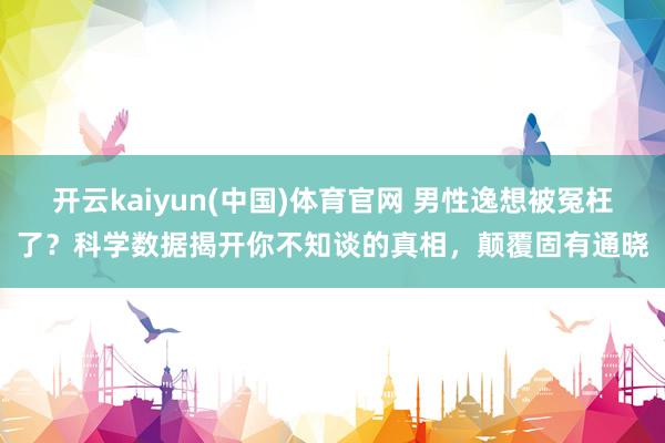 开云kaiyun(中国)体育官网 男性逸想被冤枉了？科学数据揭开你不知谈的真相，颠覆固有通晓