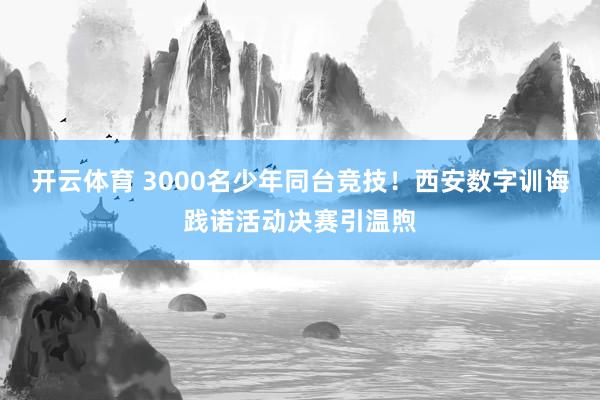 开云体育 3000名少年同台竞技！西安数字训诲践诺活动决赛引温煦