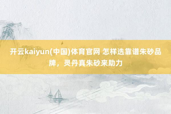 开云kaiyun(中国)体育官网 怎样选靠谱朱砂品牌，灵丹真朱砂来助力