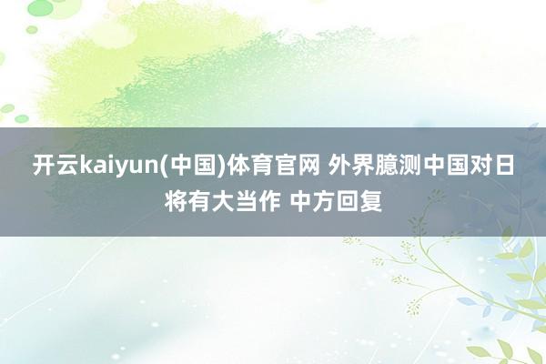 开云kaiyun(中国)体育官网 外界臆测中国对日将有大当作 中方回复