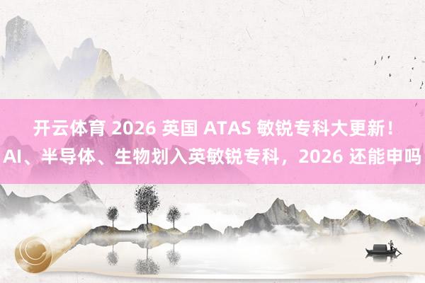 开云体育 2026 英国 ATAS 敏锐专科大更新！AI、半导体、生物划入英敏锐专科，2026 还能申吗