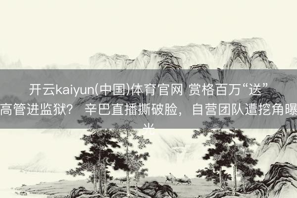 开云kaiyun(中国)体育官网 赏格百万“送”前高管进监狱？ 辛巴直播撕破脸，自营团队遭挖角曝光