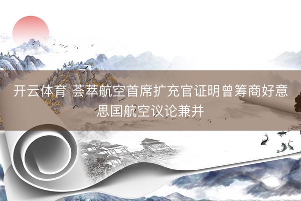 开云体育 荟萃航空首席扩充官证明曾筹商好意思国航空议论兼并