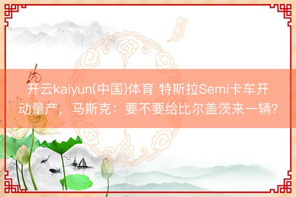 开云kaiyun(中国)体育 特斯拉Semi卡车开动量产，马斯克：要不要给比尔盖茨来一辆？