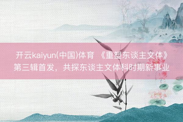 开云kaiyun(中国)体育 《重塑东谈主文体》第三辑首发，共探东谈主文体科时期新事业