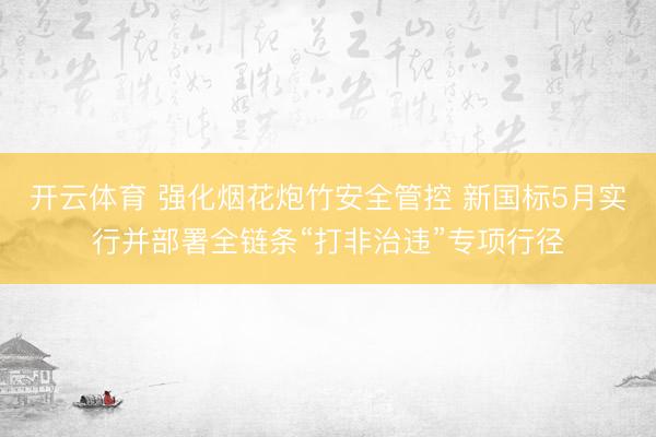 开云体育 强化烟花炮竹安全管控 新国标5月实行并部署全链条“打非治违”专项行径