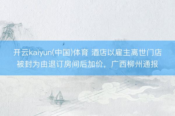 开云kaiyun(中国)体育 酒店以雇主离世门店被封为由退订房间后加价，广西柳州通报