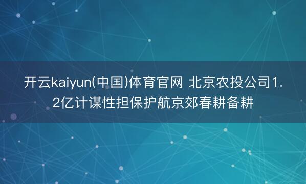 开云kaiyun(中国)体育官网 北京农投公司1.2亿计谋性担保护航京郊春耕备耕