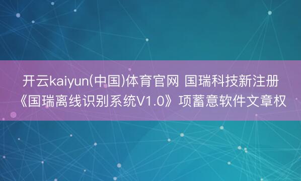 开云kaiyun(中国)体育官网 国瑞科技新注册《国瑞离线识别系统V1.0》项蓄意软件文章权